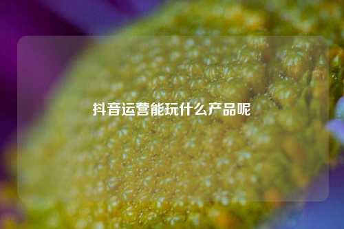 抖音运营能玩什么产品呢